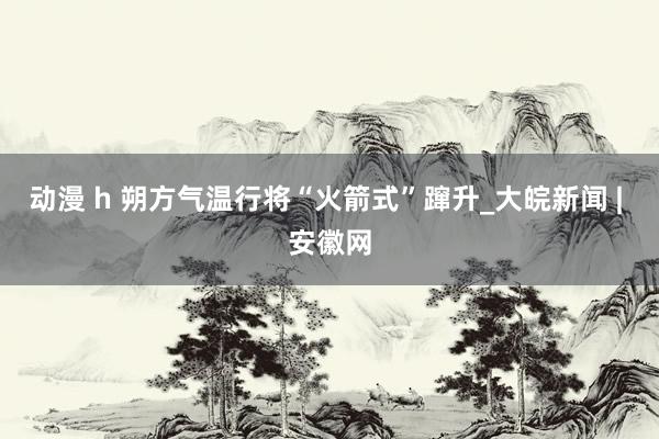 动漫 h 朔方气温行将“火箭式”蹿升_大皖新闻 | 安徽网