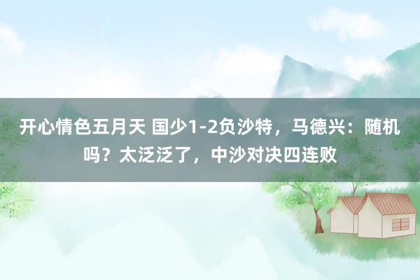 开心情色五月天 国少1-2负沙特，马德兴：随机吗？太泛泛了，中沙对决四连败