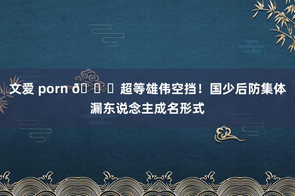 文爱 porn 😓超等雄伟空挡！国少后防集体漏东说念主成名形式