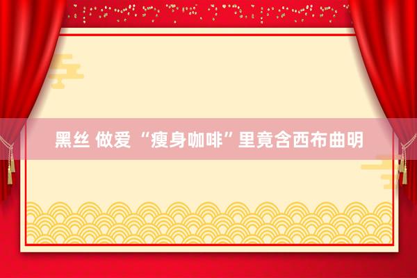 黑丝 做爱 “瘦身咖啡”里竟含西布曲明