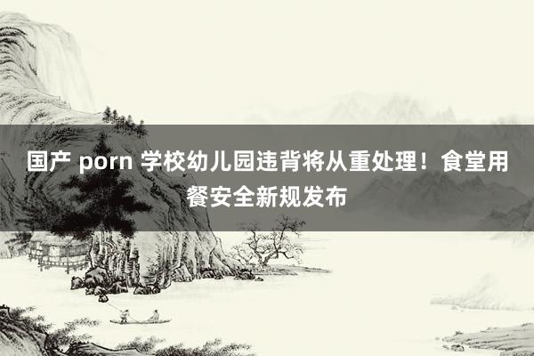 国产 porn 学校幼儿园违背将从重处理！食堂用餐安全新规发布