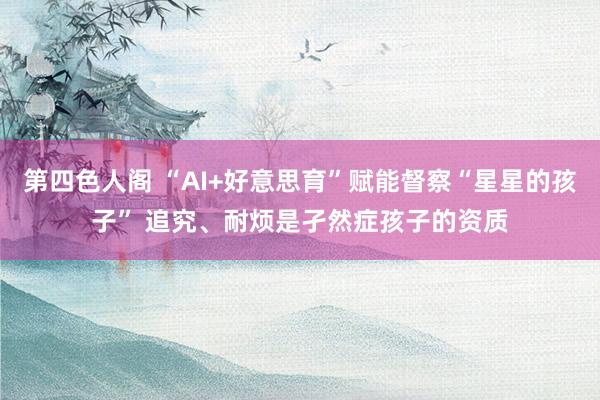 第四色人阁 “AI+好意思育”赋能督察“星星的孩子” 追究、耐烦是孑然症孩子的资质