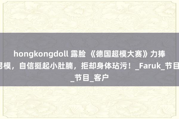 hongkongdoll 露脸 《德国超模大赛》力捧大码男模，自信挺起小肚腩，拒却身体玷污！_Faruk_节目_客户