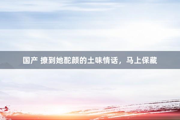 国产 撩到她酡颜的土味情话，马上保藏