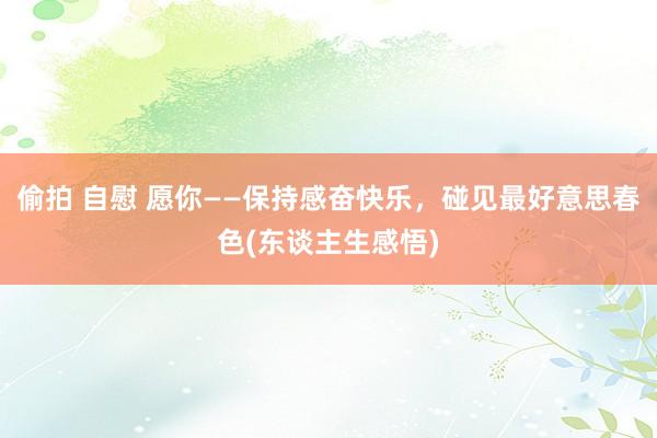 偷拍 自慰 愿你——保持感奋快乐，碰见最好意思春色(东谈主生感悟)
