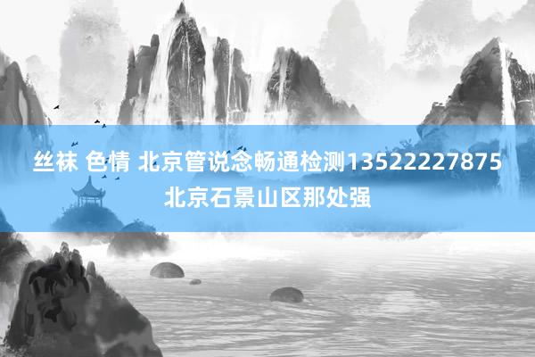 丝袜 色情 北京管说念畅通检测13522227875北京石景山区那处强