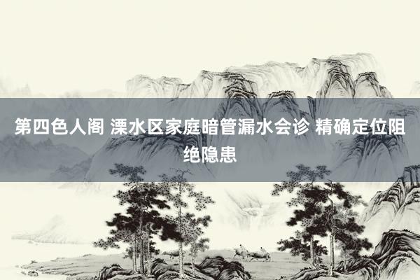 第四色人阁 溧水区家庭暗管漏水会诊 精确定位阻绝隐患