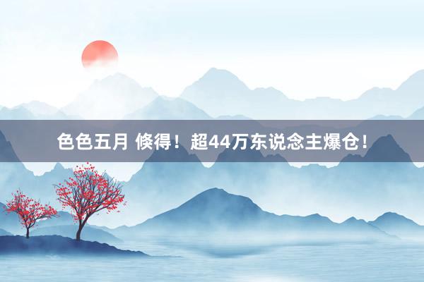 色色五月 倏得！超44万东说念主爆仓！