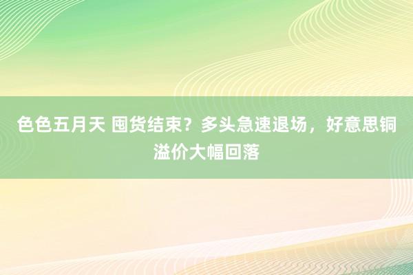 色色五月天 囤货结束？多头急速退场，好意思铜溢价大幅回落