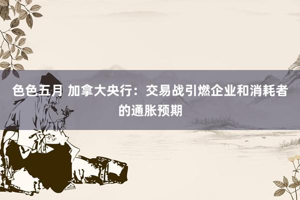 色色五月 加拿大央行：交易战引燃企业和消耗者的通胀预期