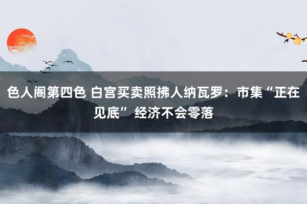 色人阁第四色 白宫买卖照拂人纳瓦罗：市集“正在见底” 经济不会零落