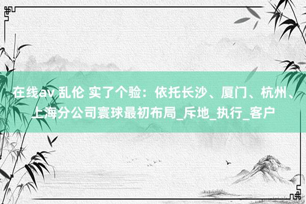 在线av 乱伦 实了个验：依托长沙、厦门、杭州、上海分公司寰球最初布局_斥地_执行_客户