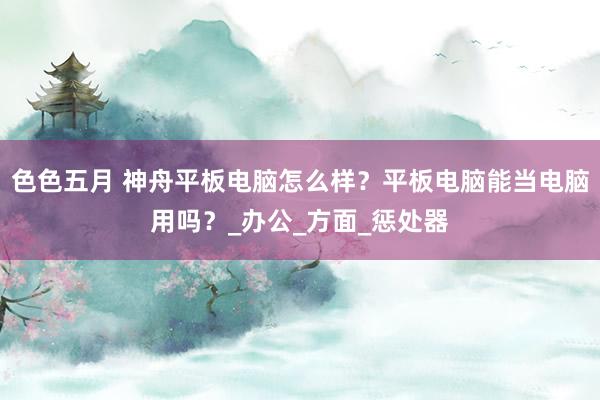 色色五月 神舟平板电脑怎么样？平板电脑能当电脑用吗？_办公_方面_惩处器