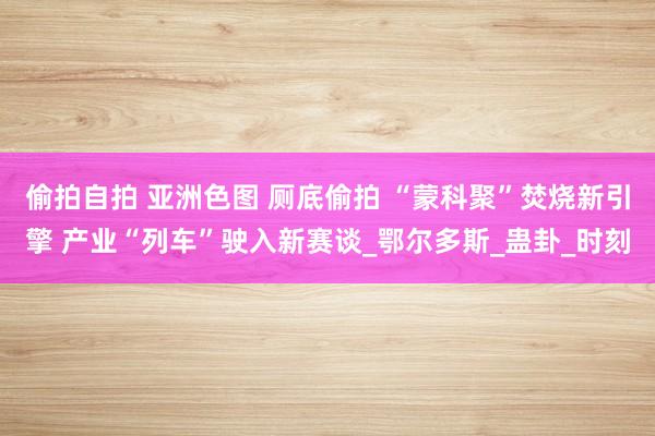 偷拍自拍 亚洲色图 厕底偷拍 “蒙科聚”焚烧新引擎 产业“列车”驶入新赛谈_鄂尔多斯_蛊卦_时刻
