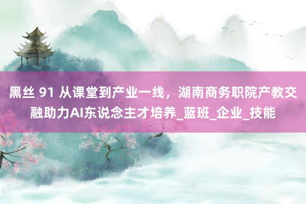 黑丝 91 从课堂到产业一线，湖南商务职院产教交融助力AI东说念主才培养_蓝班_企业_技能
