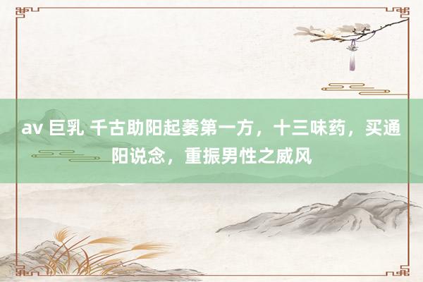 av 巨乳 千古助阳起萎第一方，十三味药，买通阳说念，重振男性之威风