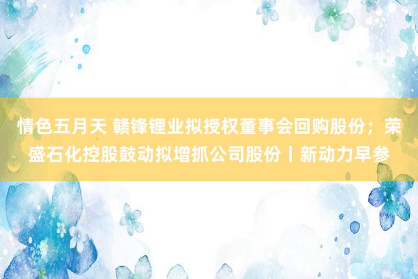 情色五月天 赣锋锂业拟授权董事会回购股份；荣盛石化控股鼓动拟增抓公司股份丨新动力早参