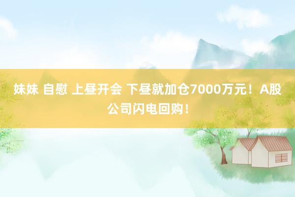 妹妹 自慰 上昼开会 下昼就加仓7000万元！A股公司闪电回购！