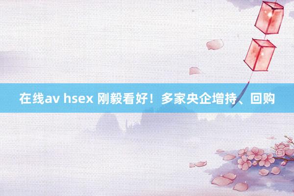 在线av hsex 刚毅看好！多家央企增持、回购