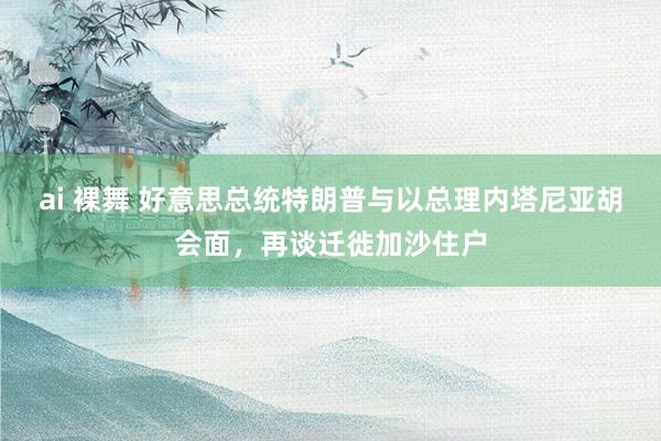 ai 裸舞 好意思总统特朗普与以总理内塔尼亚胡会面，再谈迁徙加沙住户