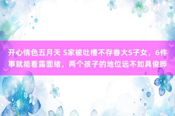 开心情色五月天 S家被吐槽不存眷大S子女，6件事就能看露面绪，两个孩子的地位远不如具俊晔