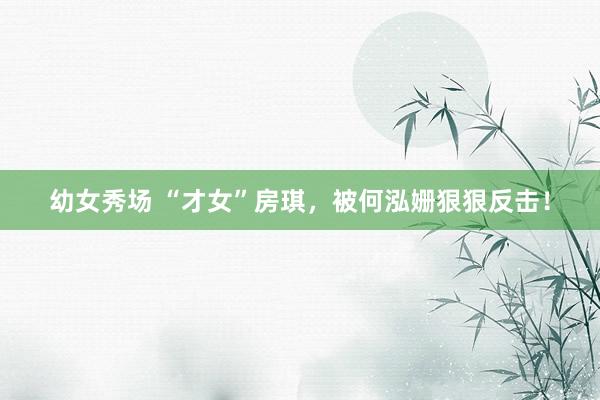 幼女秀场 “才女”房琪，被何泓姗狠狠反击！