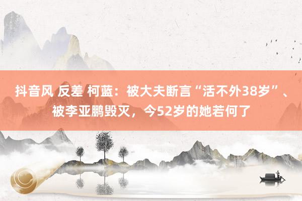 抖音风 反差 柯蓝：被大夫断言“活不外38岁”、被李亚鹏毁灭，今52岁的她若何了