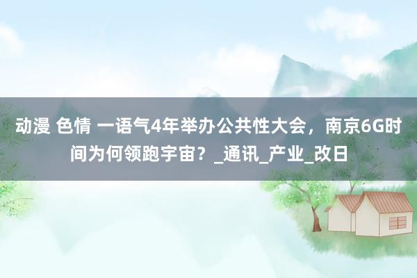 动漫 色情 一语气4年举办公共性大会，南京6G时间为何领跑宇宙？_通讯_产业_改日