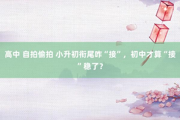 高中 自拍偷拍 小升初衔尾咋“接”，初中才算“接”稳了？