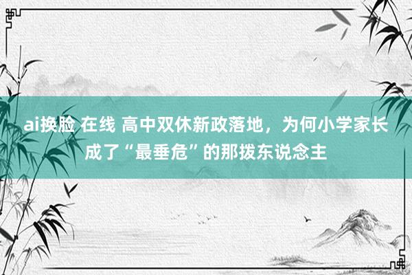 ai换脸 在线 高中双休新政落地，为何小学家长成了“最垂危”的那拨东说念主