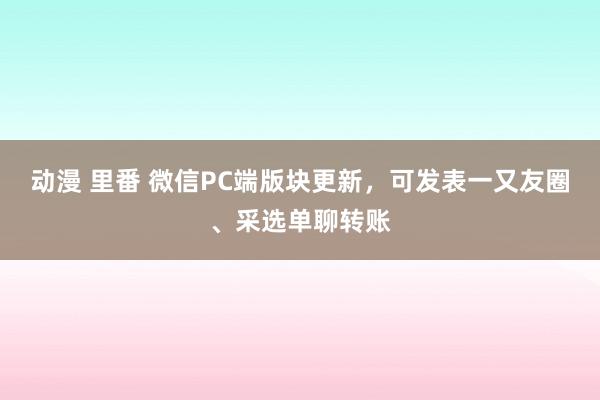 动漫 里番 微信PC端版块更新，可发表一又友圈、采选单聊转账