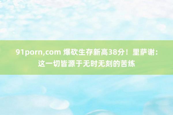 91porn，com 爆砍生存新高38分！里萨谢：这一切皆源于无时无刻的苦练