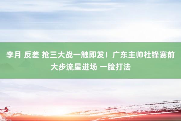 李月 反差 抢三大战一触即发！广东主帅杜锋赛前大步流星进场 一脸打法