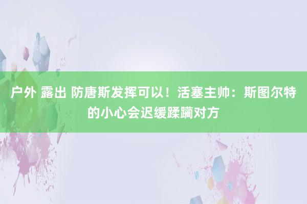 户外 露出 防唐斯发挥可以！活塞主帅：斯图尔特的小心会迟缓蹂躏对方