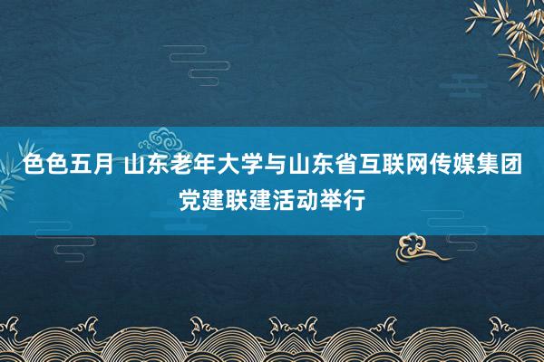 色色五月 山东老年大学与山东省互联网传媒集团党建联建活动举行