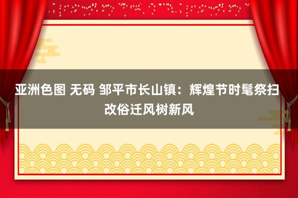 亚洲色图 无码 邹平市长山镇：辉煌节时髦祭扫 改俗迁风树新风