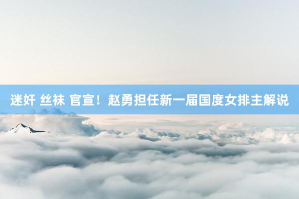 迷奸 丝袜 官宣！赵勇担任新一届国度女排主解说