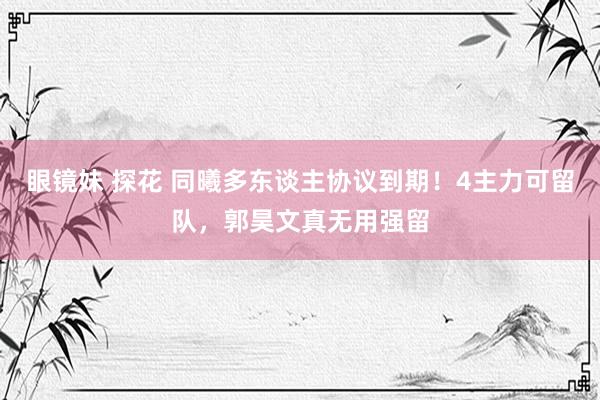 眼镜妹 探花 同曦多东谈主协议到期！4主力可留队，郭昊文真无用强留