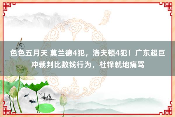 色色五月天 莫兰德4犯，洛夫顿4犯！广东超巨冲裁判比数钱行为，杜锋就地痛骂