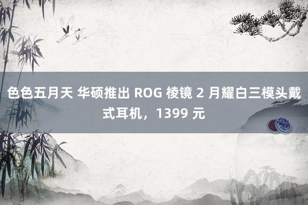 色色五月天 华硕推出 ROG 棱镜 2 月耀白三模头戴式耳机，1399 元