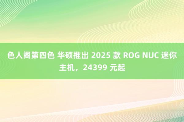 色人阁第四色 华硕推出 2025 款 ROG NUC 迷你主机，24399 元起