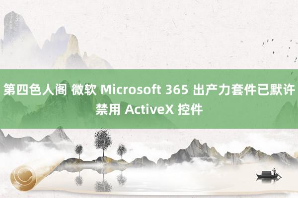 第四色人阁 微软 Microsoft 365 出产力套件已默许禁用 ActiveX 控件