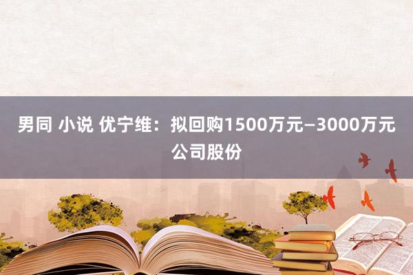 男同 小说 优宁维：拟回购1500万元—3000万元公司股份