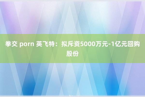 拳交 porn 英飞特：拟斥资5000万元-1亿元回购股份