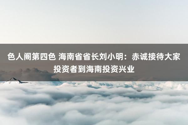 色人阁第四色 海南省省长刘小明：赤诚接待大家投资者到海南投资兴业