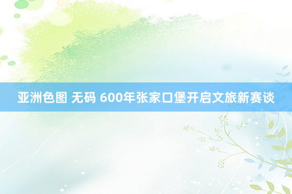 亚洲色图 无码 600年张家口堡开启文旅新赛谈