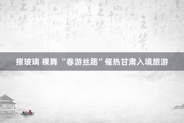 擦玻璃 裸舞 “春游丝路”催热甘肃入境旅游