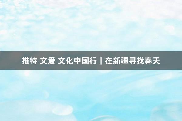 推特 文爱 文化中国行｜在新疆寻找春天