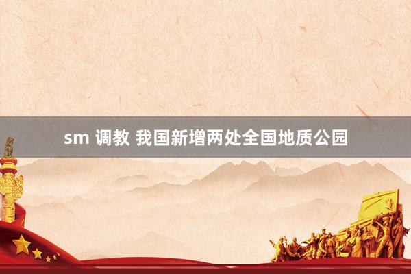 sm 调教 我国新增两处全国地质公园