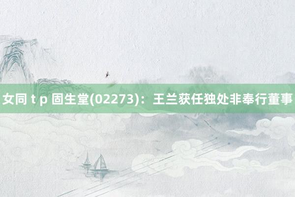 女同 t p 固生堂(02273)：王兰获任独处非奉行董事